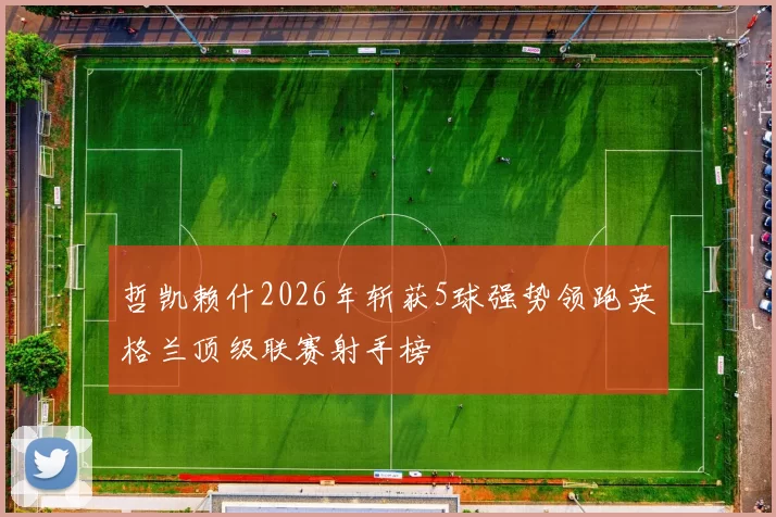 哲凯赖什2026年斩获5球强势领跑英格兰顶级联赛射手榜